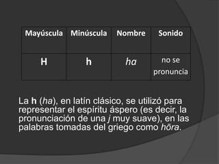 La h (ha), en latín clásico, se utilizó para representar el espíritu áspero (es decir, la pronunciación de una j muy suave), en las palabras tomadas del griego como hōra.