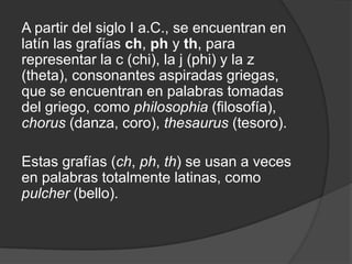 A partir del siglo I a.C., se encuentran en latín las grafías ch, ph y th, para representar la c (chi), la j (phi) y la z (theta), consonantes aspiradas griegas, que se encuentran en palabras tomadas del griego, como philosophia (filosofía), chorus (danza, coro), thesaurus (tesoro).Estas grafías (ch, ph, th) se usan a veces en palabras totalmente latinas, como pulcher (bello).