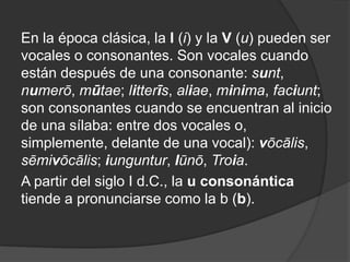 En la época clásica, la I (i) y la V (u) pueden ser vocales o consonantes. Son vocales cuando están después de una consonante: sunt, numerō, mūtae; litterīs, aliae, minima, faciunt; son consonantes cuando se encuentran al inicio de una sílaba: entre dos vocales o, simplemente, delante de una vocal): vōcālis, sēmivōcālis; iunguntur, Iūnō, Troia. A partir del siglo I d.C., la u consonántica tiende a pronunciarse como la b (b).