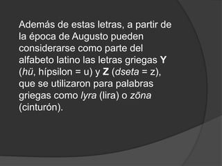 Además de estas letras, a partir de la época de Augusto pueden considerarse como parte del alfabeto latino las letras griegas Y (hü, hípsilon = u) y Z (dseta = z), que se utilizaron para palabras griegas como lyra (lira) o zōna (cinturón).