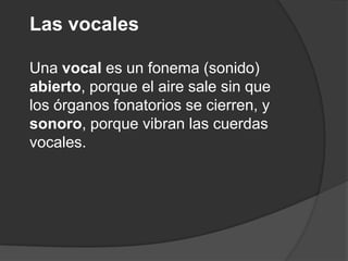 Las vocalesUna vocal es un fonema (sonido) abierto, porque el aire sale sin que los órganos fonatorios se cierren, y sonoro, porque vibran las cuerdas vocales. 