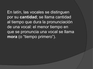 En latín, las vocales se distinguen por su cantidad; se llama cantidad al tiempo que dura la pronunciación de una vocal: el menor tiempo en que se pronuncia una vocal se llama mora (o “tiempo primero”). 