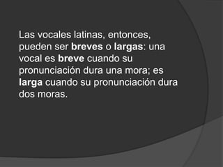 Las vocales latinas, entonces, pueden ser breves o largas: una vocal es breve cuando su pronunciación dura una mora; es larga cuando su pronunciación dura dos moras. 