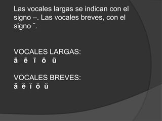 Las vocales largas se indican con el signo –. Las vocales breves, con el signo ˘.  VOCALES LARGAS:ā   ē   ī   ō   ūVOCALES BREVES:ǎ  ĕ  ĭ  ŏ  ŭ  