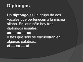 DiptongosUn diptongo es un grupo de dos vocales que pertenecen a la misma sílaba. En latín sólo hay tres diptongos usuales:ae — au — oey tres que sólo se encuentran en algunas palabras: ei —eu —ui