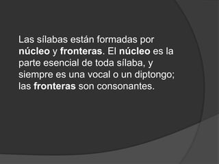 Las sílabas están formadas por núcleo y fronteras. El núcleo es la parte esencial de toda sílaba, y siempre es una vocal o un diptongo; las fronteras son consonantes.