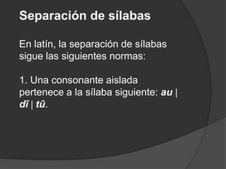 Separación de sílabas En latín, la separación de sílabas sigue las siguientes normas:1. Una consonante aislada pertenece a la sílaba siguiente: au dī tū. 