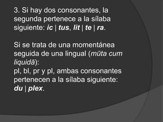 3. Si hay dos consonantes, la segunda pertenece a la sílaba siguiente: ic tus, lit te ra.Si se trata de una momentánea seguida de una lingual (mūta cum liquidā): pl, bl, pr y pl, ambas consonantes pertenecen a la sílaba siguiente: du plex. 