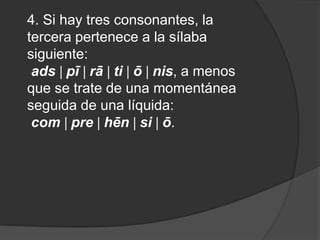 4. Si hay tres consonantes, la tercera pertenece a la sílaba siguiente:ads pī rā ti ō nis, a menos que se trate de una momentánea seguida de una líquida:com pre hēn si ō.