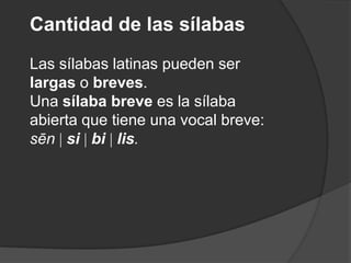 Cantidad de las sílabasLas sílabas latinas pueden ser largas o breves. Una sílaba breve es la sílaba abierta que tiene una vocal breve: sēn sibilis.