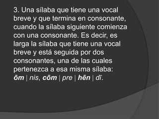 3. Una sílaba que tiene una vocal breve y que termina en consonante, cuando la sílaba siguiente comienza con una consonante. Es decir, es larga la sílaba que tiene una vocal breve y está seguida por dos consonantes, una de las cuales pertenezca a esa misma sílaba: ōm nis, cōm pre hēn dī. 