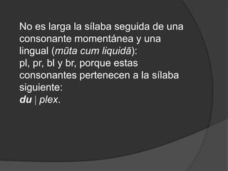 No es larga la sílaba seguida de una consonante momentánea y una lingual (mūta cum liquidā): pl, pr, bl y br, porque estas consonantes pertenecen a la sílaba siguiente: du plex. 