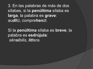 3. En las palabras de más de dos sílabas, si la penúltima sílaba es larga, la palabra es grave: audītū, comprehendi. Si la penúltima sílaba es breve, la palabra es esdrújula:sēnsibilis, littera. 
