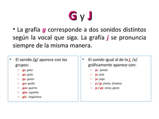 GG y JJ
• La grafía g corresponde a dos sonidos distintos
según la vocal que siga. La grafía j se pronuncia
siempre de la misma manera.
• El sonido /g/ aparece con los
grupos:
– ga: gato
– go: gota
– gu: gusto
– gui: guiño
– gue: guerra
– güe: cigüeña
– güi: lingüística
• El sonido igual al de la j, /x/
gráficamente aparece con:
– ja: jamón
– jo: jota
– ju: jugo
– ji / gi: jinete, Ginebra
– je / ge: Jerez, gesto
 