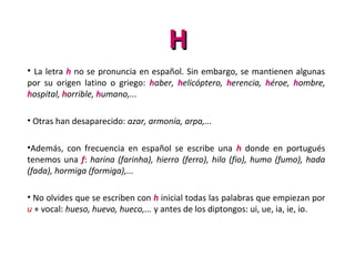 HH
• La letra h no se pronuncia en español. Sin embargo, se mantienen algunas
por su origen latino o griego: haber, helicóptero, herencia, héroe, hombre,
hospital, horrible, humano,...
• Otras han desaparecido: azar, armonía, arpa,...
•Además, con frecuencia en español se escribe una h donde en portugués
tenemos una f: harina (farinha), hierro (ferro), hilo (fio), humo (fumo), hada
(fada), hormiga (formiga),...
• No olvides que se escriben con h inicial todas las palabras que empiezan por
u + vocal: hueso, huevo, hueco,... y antes de los diptongos: ui, ue, ia, ie, io.
 