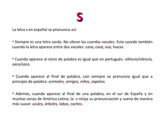 SS
La letra s en español se pronuncia así:
• Siempre es una letra sorda. No vibran las cuerdas vocales. Esto sucede también
cuando la letra aparece entre dos vocales: casa, cosa, oso, hueso.
• Cuando aparece al inicio de palabra es igual que en portugués: silêncio/silencio,
saco/saco.
• Cuando aparece al final de palabra, casi siempre se pronuncia igual que a
principio de palabra: animales, amigos, niños, zapatos.
• Además, cuando aparece al final de una palabra, en el sur de España y en
muchas zonas de América Latina, la -s relaja su pronunciación y suena de manera
más suave: azules, árboles, lobos, coches.
 
