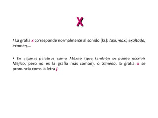 XX
• La grafía x corresponde normalmente al sonido [ks]: taxi, maxi, exaltado,
examen,...
• En algunas palabras como México (que también se puede escribir
Méjico, pero no es la grafía más común), o Ximena, la grafía x se
pronuncia como la letra j.
 