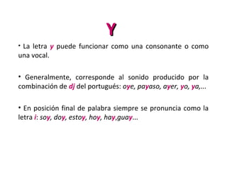 YY
• La letra y puede funcionar como una consonante o como
una vocal.
• Generalmente, corresponde al sonido producido por la
combinación de dj del portugués: oye, payaso, ayer, yo, ya,...
• En posición final de palabra siempre se pronuncia como la
letra i: soy, doy, estoy, hoy, hay,guay...
 