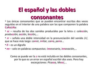 El español y las doblesEl español y las dobles
consonantesconsonantes• Las únicas consonantes que se pueden encontrar escritas dos veces
seguidas en el interior de una palabra son las que componen la palabra
CaRoLiNa:
• cc – resulta de los dos sonidos producidos por la letra c: colección,
producción, acción, lección,...
• rr – señala una doble intensidad en la pronunciación del sonido /r/,
que se hace más largo: correr, irritar, carro, perro...
• ll – es un dígrafo
• nn – solo en palabras compuestas: innecesario, innovación,...
Como se puede ver la s no está incluída en las dobles consonantes,
por lo que es un error en español escribir dos eses. Pero hay
excecpciones: Picasso, Messi,…
 