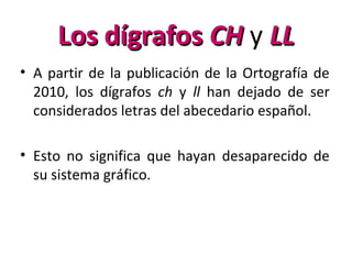• A partir de la publicación de la Ortografía de
2010, los dígrafos ch y ll han dejado de ser
considerados letras del abecedario español.
• Esto no significa que hayan desaparecido de
su sistema gráfico.
Los dígrafosLos dígrafos CHCH y LLLL
 