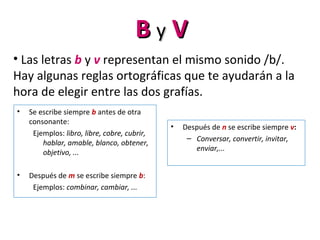 BB yy VV
• Las letras b y v representan el mismo sonido /b/.
Hay algunas reglas ortográficas que te ayudarán a la
hora de elegir entre las dos grafías.
• Se escribe siempre b antes de otra
consonante:
Ejemplos: libro, libre, cobre, cubrir,
hablar, amable, blanco, obtener,
objetivo, ...
• Después de m se escribe siempre b:
Ejemplos: combinar, cambiar, ...
• Después de n se escribe siempre v:
– Conversar, convertir, invitar,
enviar,...
 