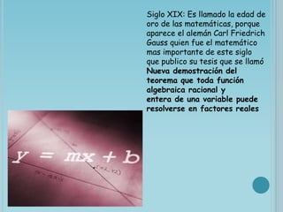 Siglo XIX: Es llamado la edad de
oro de las matemáticas, porque
aparece el alemán Carl Friedrich
Gauss quien fue el matemático
mas importante de este siglo
que publico su tesis que se llamó
Nueva demostración del
teorema que toda función
algebraica racional y
entera de una variable puede
resolverse en factores reales
 