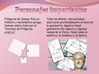 Pitágoras de Samos: Fue un
filósofo y matemático griego,
famoso sobre todo por el
Teorema de Pitágoras.
a2+b2=c2
Tales de Mileto: Sus estudios
abarcaron profundamente el área de
la geometría, álgebra lineal,
geometría del espacio y algunas
ramas de la física, tales como la
estática, la dinámica y la óptica.
 