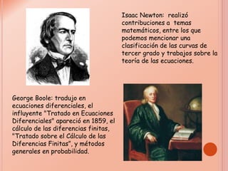 Isaac Newton: realizó
contribuciones a temas
matemáticos, entre los que
podemos mencionar una
clasificación de las curvas de
tercer grado y trabajos sobre la
teoría de las ecuaciones.
George Boole: tradujo en
ecuaciones diferenciales, el
influyente "Tratado en Ecuaciones
Diferenciales" apareció en 1859, el
cálculo de las diferencias finitas,
"Tratado sobre el Cálculo de las
Diferencias Finitas”, y métodos
generales en probabilidad.
 