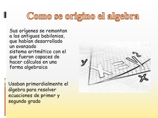 Sus orígenes se remontan
a los antiguos babilonios,
que habían desarrollado
un avanzado
sistema aritmético con el
que fueron capaces de
hacer cálculos en una
forma algebraica
Usaban primordialmente el
álgebra para resolver
ecuaciones de primer y
segundo grado
 
