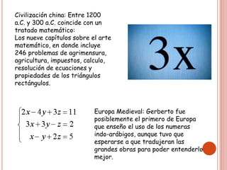Civilización china: Entre 1200
a.C. y 300 a.C. coincide con un
tratado matemático:
Los nueve capítulos sobre el arte
matemático, en donde incluye
246 problemas de agrimensura,
agricultura, impuestos, calculo,
resolución de ecuaciones y
propiedades de los triángulos
rectángulos.
Europa Medieval: Gerberto fue
posiblemente el primero de Europa
que enseño el uso de los numeras
indo-arábigos, aunque tuvo que
esperarse a que tradujeran las
grandes obras para poder entenderlo
mejor.
 