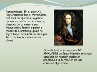 Renacimiento: En el siglo XV
Regiomontano fue el matemático
que más enriqueció el algebra
aunque se limito por su muerte,
después de su muerte sus
manuscritos fueron a parar a
manos de Nurmberg, quien no
logro hacer accesible su obra por
falta de traducciones en sus
obras
Siglo de las Luces: aparece DE
ANÁLYSIS de Isaac Newton en la que
consistió en reducir cualquier
problema a la formación de una
ecuación algebraica.
 