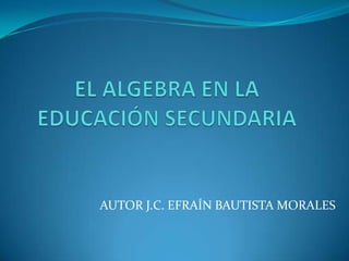 EL ALGEBRA EN LA EDUCACIÓN SECUNDARIA AUTOR J.C. EFRAÍN BAUTISTA MORALES 