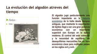 La evolución del algodón atreves del
tiempo
Antes
 India en el año 3000 A. C
El algodón jugó particularmente una
función importante en la historia
económica de la India desde tiempos
antiguos, que mediante la exportación
de tejidos llegó a ser una gran potencia
económica con un importante
superávit con Europa en la época
moderna. El control del este comercio
y la necesidad de equilibrar los
desequilibrios mercantiles fue un foco
económico clave para múltiples países
en los siglos xvii y xviii.
 