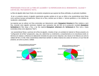 PROPIEDADES FISICAS DE LA FIBRA DE ALGODÓN Y SU REPERCUSION EN EL RENDIMIENTO, CALIDAD Y
COSTOS DEL TRATAMIENTO TEXTIL
La fibra de algodón debe hacer frente a la creciente competencia que suponen las fibras artificiales, en particular el poliéster.
Al ser un producto natural, el algodón experimenta grandes cambios en lo que se refiere a las características tanto físicas
como químicas (aunque principalmente, físicas) de su fibra, cambios que se deben a factores genéticos y a los métodos de
recolección y desmontado.
Las especies que se cultivan con fines comerciales son básicamente cuatro: Gossypium hirsutum de fibra mediana y semi
fina, conocido como algodón americano (Upland) (que representa más del 90% de la producción mundial); Gossypium
barbadense de fibra larga y fina; y las dos especies Gossypium arboreum y G. herbaceum de fibra corta y basta
(conocidas ambas como algodones “Desi”).
Las características físicas y químicas de la fibra de algodón, incluidos el tipo y la cantidad de material no fibroso presente y la
“configuración de la fibra” (preparación, neps, etc.) determinan su rendimiento y comportamiento en la manufactura textil, en
términos de residuos y eficiencia de elaboración (incluidos los paros de las máquinas y las roturas en la hilatura) así como la
calidad del hilo y la tela. Estas características determinan también en última instancia los costos de hechura y el uso final del
producto, así como su precio y calidad.
 