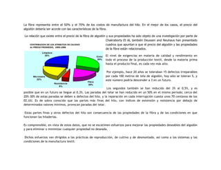 La fibra representa entre el 50% y el 70% de los costos de manufactura del hilo. En el mejor de los casos, el precio del
algodón debería ser acorde con las características de la fibra.
La relación que existe entre el precio de la fibra de algodón y sus propiedades ha sido objeto de una investigación por parte de
Chakraborty Et Al, también Deussen and Neuhaus han presentado
cuadros que apuntan a que el precio del algodón y las propiedades
de la fibra están relacionados.
El nivel de exigencias en materia de calidad y rendimiento en
todo el proceso de la producción textil, desde la materia prima
hasta el producto final, es cada vez más alto.
Por ejemplo, hace 20 años se toleraban 15 defectos irreparables
por cada 100 metros de tela de algodón, hoy sólo se toleran 5, y
este número podría descender a 3 en un futuro.
Los segundos también se han reducido del 3% al 0,5%, y es
posible que en un futuro se llegue al 0,3%. Las paradas del telar se han reducido en un 50% en el mismo período; cerca del
20%–30% de estas paradas se deben a defectos del hilo, y la reparación en cada interrupción cuesta unos 70 centavos de los
EE.UU. Es de sobra conocido que las partes más finas del hilo, con índices de extensión y resistencia por debajo de
determinados valores mínimos, provocan paradas del telar.
Estas partes finas y otros defectos del hilo son consecuencia de las propiedades de la fibra y de las condiciones en que
funcionan las hiladerías.
Es comprensible, en vista de estos datos, que no se escatimen esfuerzos para mejorar las propiedades deseables del algodón
y para eliminar o minimizar cualquier propiedad no deseada.
Dichos esfuerzos van dirigidos a las prácticas de reproducción, de cultivo y de desmontado, así como a los sistemas y las
condiciones de la manufactura textil.
 