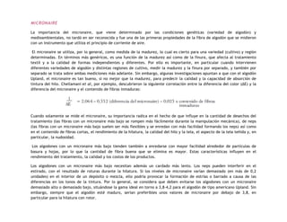 MICRONAIRE
La importancia del micronaire, que viene determinado por las condiciones genéticas (variedad de algodón) y
medioambientales, no tardó en ser reconocida y fue una de las primeras propiedades de la fibra de algodón que se midieron
con un instrumento que utiliza el principio de corriente de aire.
El micronaire se utiliza, por lo general, como medida de la madurez, lo cual es cierto para una variedad (cultivo) y región
determinadas. En términos más genéricos, es una función de la madurez así como de la finura, que afecta al tratamiento
textil y a la calidad de formas independientes y diferentes. Por ello es importante, en particular cuando intervienen
diferentes variedades de algodón y distintas regiones de cultivo, medir la madurez y la finura por separado, y también por
separado se trata sobre ambas mediciones más adelante. Sin embargo, algunas investigaciones apuntan a que con el algodón
Upland, el micronaire es tan bueno, si no mejor que la madurez, para predecir la calidad y la capacidad de absorción de
tintura del hilo. Chellamani et al, por ejemplo, descubrieron la siguiente correlación entre la diferencia del color (ΔE) y la
diferencia del micronaire y el contenido de fibras inmaduras:
Cuando solamente se mide el micronaire, su importancia radica en el hecho de que influye en la cantidad de desechos del
tratamiento (las fibras con un micronaire más bajo se rompen más fácilmente durante la manipulación mecánica), de neps
(las fibras con un micronaire más bajo suelen ser más flexibles y se enredan con más facilidad formando los neps) así como
en el contenido de fibras cortas, el rendimiento de la hilatura, la calidad del hilo y la tela, el aspecto de la tela teñida y, en
particular, la nudosidad.
Los algodones con un micronaire más bajo tienden también a enredarse con mayor facilidad alrededor de partículas de
basura y hojas, por lo que la cantidad de fibra buena que se elimina es mayor. Estas características influyen en el
rendimiento del tratamiento, la calidad y los costos de los productos.
Los algodones con un micronaire más bajo necesitan además un cardado más lento. Los neps pueden interferir en el
estirado, con el resultado de roturas durante la hilatura. Si los niveles de micronaire varían demasiado (en más de 0,2
unidades) en el interior de un depósito o mezcla, ello podría provocar la formación de estrías o barrado a causa de las
diferencias en los tonos de la tintura. Por lo general, se considera que deben evitarse los algodones con un micronaire
demasiado alto o demasiado bajo, situándose la gama ideal en torno a 3,8-4,2 para el algodón de tipo americano Upland. Sin
embargo, siempre que el algodón esté maduro, serían preferibles unos valores de micronaire por debajo de 3,8, en
particular para la hilatura con rotor.
 