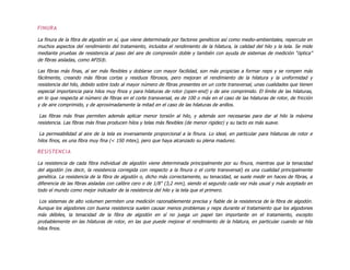 FINURA
La finura de la fibra de algodón en sí, que viene determinada por factores genéticos así como medio-ambientales, repercute en
muchos aspectos del rendimiento del tratamiento, incluidos el rendimiento de la hilatura, la calidad del hilo y la tela. Se mide
mediante pruebas de resistencia al paso del aire de compresión doble y también con ayuda de sistemas de medición “óptica”
de fibras aisladas, como AFIS®.
Las fibras más finas, al ser más flexibles y doblarse con mayor facilidad, son más propicias a formar neps y se rompen más
fácilmente, creando más fibras cortas y residuos fibrosos, pero mejoran el rendimiento de la hilatura y la uniformidad y
resistencia del hilo, debido sobre todo al mayor número de fibras presentes en un corte transversal, unas cualidades que tienen
especial importancia para hilos muy finos y para hilaturas de rotor (open-end) y de aire comprimido. El límite de las hilaturas,
en lo que respecta al número de fibras en el corte transversal, es de 100 o más en el caso de las hilaturas de rotor, de fricción
y de aire comprimido, y de aproximadamente la mitad en el caso de las hilaturas de anillos.
Las fibras más finas permiten además aplicar menor torsión al hilo, y además son necesarias para dar al hilo la máxima
resistencia. Las fibras más finas producen hilos y telas más flexibles (de menor rigidez) y su tacto es más suave.
La permeabilidad al aire de la tela es inversamente proporcional a la finura. Lo ideal, en particular para hilaturas de rotor e
hilos finos, es una fibra muy fina (< 150 mtex), pero que haya alcanzado su plena madurez.
RESISTENCIA
La resistencia de cada fibra individual de algodón viene determinada principalmente por su finura, mientras que la tenacidad
del algodón (es decir, la resistencia corregida con respecto a la finura o el corte transversal) es una cualidad principalmente
genética. La resistencia de la fibra de algodón o, dicho más correctamente, su tenacidad, se suele medir en haces de fibras, a
diferencia de las fibras aisladas con calibre cero o de 1/8" (3,2 mm), siendo el segundo cada vez más usual y más aceptado en
todo el mundo como mejor indicador de la resistencia del hilo y la tela que el primero.
Los sistemas de alto volumen permiten una medición razonablemente precisa y fiable de la resistencia de la fibra de algodón.
Aunque los algodones con buena resistencia suelen causar menos problemas y neps durante el tratamiento que los algodones
más débiles, la tenacidad de la fibra de algodón en sí no juega un papel tan importante en el tratamiento, excepto
probablemente en las hilaturas de rotor, en las que puede mejorar el rendimiento de la hilatura, en particular cuando se hila
hilos finos.
 