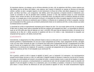 Es importante observar, sin embargo, que en términos absolutos (es decir, cN), los algodones más finos y menos maduros son
más débiles que los de fibras más bastas y más maduras, pero cuando la resistencia se expresa en términos de tenacidad
(cN/tex o gf/tex), es decir, corregida respecto al corte transversal o la finura de la fibra, este efecto desaparece en su mayor
parte. Las fibras más finas y, por consiguiente, más débiles, serán más propensas a romperse durante el tratamiento, pero
cuando se convierten en hilo de densidad lineal constante, producen un hilo más resistente porque su corte transversal
contiene mayor número de fibras. Por ello siempre es importante hacer una distinción entre la resistencia absoluta de la fibra
(es decir, no corregida para el corte transversal o la finura) y la tenacidad de la fibra (corregida respecto al corte transversal o
la finura). Incluso en términos de rendimiento para la hilatura, la influencia de la resistencia de la fibra es pequeña, mientras
que la tenacidad de la fibra guarda una correlación prácticamente lineal con la resistencia del hilo y la tela, siempre que todos
los demás factores no cambien.
La tenacidad de la fibra es especialmente importante para la hilatura de rotor. Con una torsión óptima del hilo, la tenacidad de
la fibra tiene un efecto mayor sobre la tenacidad del hilo que cualquier otra propiedad de la fibra, y su porcentaje de utilización
suele ser del 50%–60% para hilos de hilaturas con rotor, y del 60%–70% para hilos de hilaturas de anillos. Un aumento de la
resistencia de la fibra de 1 cN/tex aumenta la resistencia del hilo en 0,5 cN/tex o más. Generalmente es deseable una
tenacidad del haz superior a 30 cN/tex (nivel del HVI).
ALARGAMIENTO
Generalmente, el alargamiento de la fibra (extensión hasta la rotura) se mide junto con su resistencia, y viene determinado por
factores genéticos y medioambientales. Se cree que a mayor alargamiento de la fibra, mayor alargamiento del hilo y del tejido
crudo, así como mayor formación de neps. La correlación que existe entre el alargamiento del hilo y el alargamiento de la fibra
está en función de la longitud de la fibra, la torsión y la densidad lineal del hilo. El alargamiento del hilo influye de manera
significativa en la eficiencia de la tejeduría. En ocasiones, un aumento del alargamiento de la fibra puede reducir la rotura de
cabos y la resistencia del hilo. El nivel deseable es por encima del 7%.
COLOR
Por lo general, cuando se abre la cápsula el algodón es blanco, pero su exposición a la intemperie y los microorganismos
durante mucho tiempo oscurece su color y le resta brillo. El algodón también se decolora o motea por la acción de los insectos,
los hongos, las enfermedades de la planta y la suciedad del suelo, o cuando la planta muere a causa de las heladas o la sequía.
Una reducción de los azúcares y el almacenamiento en condiciones de alto nivel de humedad también causan la amarillez del
algodón. El color del algodón no influye en su tratamiento, pero sí en el teñido y el acabado. A menudo se recurre al blanqueo
para reducir o incluso eliminar las diferencias de color que presenta el algodón en rama. No existe necesariamente ninguna
 
