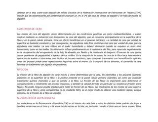 defectos en la tela, sobre todo después de teñida. Estudios de la Federación Internacional de Fabricantes de Tejidos (ITMF)
indican que las reclamaciones por contaminación alcanzan un 1% al 3% del total de ventas de algodón y de hilos de mezcla de
algodón.
CONTENIDO DE CERA
Los niveles de cera del algodón vienen determinados por las condiciones genéticas así como medioambientales, y suelen
medirse mediante su extracción con disolventes. La cera del algodón, que se concentra principalmente en la superficie de la
fibra y en la pared celular primaria, tiene un efecto beneficioso en el proceso mecánico. La cantidad de cera por unidad de
superficie es bastante constante y, por consiguiente, los algodones más finos contienen más cera por unidad de peso que los
algodones más bastos. La cera influye en el poder humectante y deberá eliminarse cuando se requiera un buen nivel
humectante, como en las toallas. Su eliminación influye positivamente en la resistencia del hilo, pero repercute negativamente
en la recuperación del arrugamiento de la tela, la abrasión por flexión y la resistencia al desgarro. El exceso de cera puede
causar problemas de pegajosidad y lapeado de los rodillos. En la mayoría de los casos, la cera de la fibra hace innecesaria la
aplicación de aceites o lubricantes para facilitar el proceso mecánico, pero cualquier tratamiento con humidificación aplicado
antes del proceso puede tener repercusiones negativas sobre el mismo. En la mayoría de los sistemas, el contenido de cera
favorece un tratamiento del algodón sin problemas.
FRICCION
La fricción de la fibra de algodón no varía mucho y viene determinada por la cera, los electrolitos y los azúcares (Gamble)
presentes en la superficie de la fibra y la pectina presente en la pared celular primaria (Gamble), así como por cualquier
tratamiento químico (húmedo) a que se someta a la fibra. La fricción de las fibras es importante para determinar el
comportamiento y rendimiento del proceso mecánico, y también la calidad del hilo, en particular su resistencia (fricción entre
fibras). No existe ninguna prueba práctica para medir la fricción de las fibras. Las mediciones de los niveles de cera sobre la
superficie de la fibra y otros componentes (p.ej. mediante NIR), es el mejor modo de obtener una medición rápida, aunque
indirecta, de la fricción de la fibra de algodón.
FLUORESCENCIA ULTRAVIOLETA
Las variaciones en la fluorescencia ultravioleta (UV) en el interior de cada bala y entre las distintas balas podrían dar lugar a
posibles variaciones en el tinte y a la aparición de estrías en la tela, en particular cuando el tinte sea en tonos suaves. Estas
 