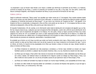 La propensión a que se formen neps tiende a ser mayor a medida que disminuye el perímetro de las fibras y su madurez,
aumenta la longitud de las fibras, y cuando el contenido de humedad es muy alto o muy bajo. Por otra parte, cuanta más
basura contenga el algodón, más limpieza necesitarán las fibras, lo que provocará la formación de más neps.
FIBRAS CORTAS
Según la definición tradicional, “fibras cortas” son aquellas que miden menos de ½" de longitud. Pero resulta evidente desde
hace mucho tiempo que esta definición tradicional es poco adecuada. La mayoría de los sistemas de hilaturas pueden regularse
y adaptarse al “contenido dominante de fibras largas” – lo que viene a ser sinónimo de “longitud de fibra” – del algodón. Si la
longitud de fibra es considerable, la designación crítica de fibra corta podría ser de más de ½". Si la longitud de fibra es corta,
entonces la designación crítica de fibra corta será la que mida menos de ½".
El requisito fundamental, a fin de cuentas, es la información sobre toda la distribución de la longitud del algodón que se hila.
No hay ninguna duda de que, cualquiera que sea la longitud de fibra del algodón, cuanto más uniforme sea la distribución de la
longitud, mejor será el rendimiento del algodón en la hilatura. Por otra parte, incluso un ligero aumento de fibras muy cortas
(digamos de menos de 1/4") es probable que cause un daño desproporcionado al rendimiento de la hilatura y la calidad del
hilo. Estas afirmaciones son válidas tanto si la desigual distribución de la longitud se debe a factores genéticos o a la rotura de
fibras durante los procesos de recolección, desmontado o manufactura textil.
Es probable que al lector ya se le haya ocurrido que existe una fuerte correlación entre neps y fibras cortas, puesto que en la
sección anterior se dijo que las fibras cortas eran una de las causas de una mayor tendencia a la formación de neps. Y así es
en efecto; de hecho, la mayoría de las propiedades de la fibra que tienden a elevar el número de neps, tienden también a
elevar el número de fibras cortas.
• Las fibras inmaduras no solamente son más propensas a enredarse y a formar neps; también se rompen con mayor
facilidad cuando se someten a cualquier tipo de presión mecánica. Esto, a su vez, favorece la creación de más neps.
• Las fibras que son largas y finas sufren más roturas en el proceso de manufactura a altas velocidades que las fibras que
son cortas y bastas. (Es habitual reducir la velocidad de la máquina cuando se trabaja con fibras largas y finas.) Los
altos niveles de rotura pueden ser una de las principales causas de que aparezcan neps en fibras largas y finas.
• Las fibras con niveles de humedad muy bajos se rompen con mucha mayor facilidad, y son susceptibles de formar neps.
• Las fibras con altos niveles de impureza deben ser sometidas a un proceso de limpieza más agresivo, lo que da lugar a
más fibras rotas y, en consecuencia, más neps.
 