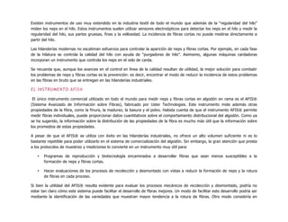 Existen instrumentos de uso muy extendido en la industria textil de todo el mundo que además de la “regularidad del hilo”
miden los neps en el hilo. Estos instrumentos suelen utilizar sensores electroópticos para detectar los neps en el hilo y medir la
regularidad del hilo, sus partes gruesas, finas y la vellosidad. La incidencia de fibras cortas no puede medirse directamente a
partir del hilo.
Las hilanderías modernas no escatiman esfuerzos para controlar la aparición de neps y fibras cortas. Por ejemplo, en cada fase
de la hilatura se controla la calidad del hilo con ayuda de “purgadores de hilo”. Asimismo, algunas máquinas cardadoras
incorporan un instrumento que controla los neps en el velo de carda.
Se recuerda que, aunque los avances en el control en línea de la calidad resultan de utilidad, la mejor solución para combatir
los problemas de neps y fibras cortas es la prevención: es decir, encontrar el modo de reducir la incidencia de estos problemas
en las fibras en bruto que se entregan en las hilanderías industriales.
EL INSTRUMENTO AFIS®
El único instrumento comercial utilizado en todo el mundo para medir neps y fibras cortas en algodón en rama es el AFIS®
(Sistema Avanzado de Información sobre Fibras), fabricado por Uster Technologies. Este instrumento mide además otras
propiedades de la fibra, como la finura, la madurez, la basura y el polvo. Habida cuenta de que el instrumento AFIS® permite
medir fibras individuales, puede proporcionar datos cuantitativos sobre el comportamiento distribucional del algodón. Como ya
se ha sugerido, la información sobre la distribución de las propiedades de la fibra es mucho más útil que la información sobre
los promedios de estas propiedades.
A pesar de que el AFIS® se utiliza con éxito en las hilanderías industriales, no ofrece un alto volumen suficiente ni es lo
bastante repetible para poder utilizarlo en el sistema de comercialización del algodón. Sin embargo, la gran atención que presta
a los protocolos de muestreo y mediciones lo convierte en un instrumento muy útil para:
• Programas de reproducción y biotecnología encaminados a desarrollar fibras que sean menos susceptibles a la
formación de neps y fibras cortas.
• Hacer evaluaciones de los procesos de recolección y desmontado con vistas a reducir la formación de neps y la rotura
de fibras en cada proceso.
Si bien la utilidad del AFIS® resulta evidente para evaluar los procesos mecánicos de recolección y desmontado, podría no
estar tan claro cómo este sistema puede facilitar el desarrollo de fibras mejores. Un modo de facilitar este desarrollo podría ser
mediante la identificación de las variedades que muestran mayor tendencia a la rotura de fibras. Otro modo consistiría en
 