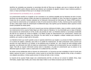 identificar las variedades que presentan un porcentaje más alto de fibras que se alargan, pero que no maduran del todo. El
instrumento AFIS® podría utilizarse además para detectar qué variedades de algodón muestran mayor tendencia genética a
incluir un mayor porcentaje de fibras que no se alargan como las demás.
CONTAMINANTES EXTRAÑOS EN EL ALGODÓN
Los contaminantes extraños en el algodón se han convertido en una auténtica pesadilla para los hilanderos de todo el mundo,
que llevan tres decenios pidiendo niveles más bajos de contaminación en el algodón en rama. Pero lejos de conseguirlo, estos
niveles han ido en aumento. Estudios realizados por la Federación Internacional de Fabricantes de Tejidos (ITMF) apuntan a
que el total de contaminantes se ha duplicado en todo el mundo durante los últimos 15 años, mientras que los usuarios finales
de hilos y telas exigen niveles de contaminación increíblemente bajos. Esto significa que los hilanderos deben soportar la fuerte
presión procedente de ambas partes.
Los contaminantes presentes en el hilo son la causa de que enormes volúmenes de tejido y ropa se vendan a precios de saldo.
Las reclamaciones de los usuarios finales llegan por último hasta los hilanderos. Es muy lamentable que se culpe al hilandero
de la presencia de contaminantes en el hilo, la tela y las prendas de vestir. Los hilanderos destinan un porcentaje considerable
del total de sus ingresos por ventas de algodón y de hilados al pago de indemnizaciones por contaminación, mientras que
luchan por sobrevivir con márgenes muy estrechos. Por este motivo se ven obligados a adoptar medidas para minimizar el
problema, aun cuando su origen está en otra parte.
Los hilanderos tienen que invertir grandes sumas en aparatos electrónicos que acoplan a su proceso de hilado, especialmente
en la cámara de soplado y bobinado, para evitar en lo posible las reclamaciones. Se están produciendo nuevos avances que
permiten una mejor detección en el cardado, en los bastidores para el estirado, etc., pero ninguno de estos artilugios puede
garantizar una eliminación del 100% de todos los contaminantes. El problema de la contaminación hay que combatirlo en su
origen. Para ello se requiere información precisa sobre la naturaleza y el grado de contaminación que se produce en los
diferentes lugares de origen y sobre su repercusión en la calidad del hilo y de la tela.
No existen normas establecidas sobre el volumen de contaminación y su frecuencia que sean aceptables en todo el mundo para
tejidos y géneros de punto. La contaminación, incluso cuando es una sola fibra minúscula, degrada el hilo, la tela y el vestido a
una categoría secundaria, o incluso puede provocar el rechazo de todo un lote o remesa.
La mayoría de los usuarios finales exigen cero contaminaciones del hilo y la tela aun sin conocer la realidad. Otros, mejor
informados, aceptan bajos niveles, pero incluso estos bajos niveles no son fáciles de alcanzar para los hilanderos.
 