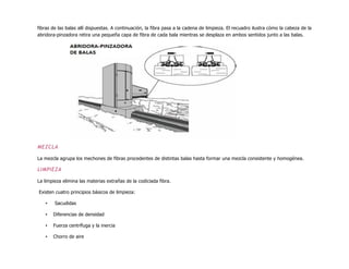 fibras de las balas allí dispuestas. A continuación, la fibra pasa a la cadena de limpieza. El recuadro ilustra cómo la cabeza de la
abridora-pinzadora retira una pequeña capa de fibra de cada bala mientras se desplaza en ambos sentidos junto a las balas.
MEZCLA
La mezcla agrupa los mechones de fibras procedentes de distintas balas hasta formar una mezcla consistente y homogénea.
LIMPIEZA
La limpieza elimina las materias extrañas de la codiciada fibra.
Existen cuatro principios básicos de limpieza:
• Sacudidas
• Diferencias de densidad
• Fuerza centrífuga y la inercia
• Chorro de aire
 