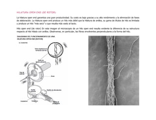 HILATURA OPEN END (DE ROTOR)
La hilatura open end garantiza una gran productividad. Su costo es bajo gracias a su alto rendimiento y la eliminación de fases
de elaboración. La hilatura open end produce un hilo más débil que la hilatura de anillos, su gama de títulos de hilo es limitada
y produce un hilo “más seco” o que resulta más vasto al tacto.
Hilo open end (de rotor) En esta imagen al microscopio de un hilo open end resulta evidente la diferencia de su estructura
respecto al hilo hilado con anillos. Obsérvense, en particular, las fibras envolventes perpendiculares a la forma del hilo.
 