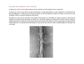 HILATURA POR CHORRO DE AIRE (VORTICE)
La hilatura por chorro de aire (vórtice) aplica la torsión mediante un vórtice giratorio de aire comprimido.
La hilatura por chorro de aire ofrece una alta productividad y un bajo costo debido a su alto rendimiento y a la eliminación de
fases de elaboración. La hilatura por chorro de aire produce un hilo más débil que la hilatura de anillos o de rotor (en el caso
de algodón 100%) y una gama limitada de título del hilo.
Hilo hilado con chorro de aire (vórtice) En esta imagen al microscopio de un hilo hilado con vórtice se aprecia un alto grado de
similitud con la estructura del hilo hilado con anillos. (M.J. Grimson)A medida que el título del hilo se hace más fino, mejora la
resistencia del hilo por encima de los hilos open end del mismo título. El hilo hilado con vórtice es adecuado para títulos del hilo
medios hasta finos. La suavidad de las telas tejidas con este tipo de hilos suele ser similar a aquéllas tejidas con hilos open end
y de anillos.
 