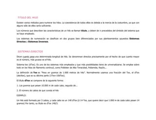 TITULO DEL HILO
Existen varios métodos para numerar los hilos. La coexistencia de todos ellos es debida a la inercia de la costumbre, ya que con
alguno sólo de ellos sería suficiente.
Los números que describen las características de un hilo se llaman título, y deben de ir precedidos del símbolo del sistema que
se haya empleado.
Los sistemas de numeración se clasifican en dos grupos bien diferenciados por sus planteamientos opuestos: Sistemas
Directos y Sistemas Inversos.
SISTEMAS DIRECTOS
Dicen cuanto pesa una determinada longitud de hilo. Se denominan directos precisamente por el hecho de que cuanto mayor
es el número, más grueso es el hilo.
Sistema tex (dTex). Es uno de los sistemas más empleados y que más posibilidades tiene de universalizarse. Se emplea sobre
todo en los hilos de filamento continuó, como Poliéster de Alta Tenacidad, Poliamida, Rayón,..
La definición de Tex es "Peso en gramos de 1.000 metros de hilo". Normalmente usamos una fracción del Tex, el dTex
(decitex), que es su décima parte (1Tex=10dTex).
El título dTex se compone de la siguiente forma:
1. Los gramos que pesan 10.000 m de cada cabo, seguido de...
2. El número de cabos de que consta el hilo
EJEMPLO:
Un hilo está formado por 3 cabos, y cada cabo es un 140 dTex (ó 14 Tex, que quiere decir que 1.000 m de cada cabo pesan 14
gramos) Por tanto, su título es dTex 140/3.
 