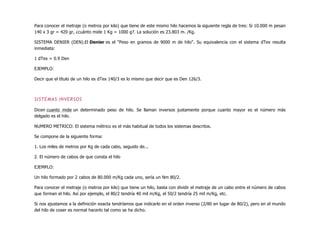 Para conocer el metraje (o metros por kilo) que tiene de este mismo hilo hacemos la siguiente regla de tres: Si 10.000 m pesan
140 x 3 gr = 420 gr, ¿cuánto mide 1 Kg = 1000 g?. La solución es 23.803 m. /Kg.
SISTEMA DENIER (DEN).El Denier es el "Peso en gramos de 9000 m de hilo". Su equivalencia con el sistema dTex resulta
inmediata:
1 dTex = 0.9 Den
EJEMPLO:
Decir que el título de un hilo es dTex 140/3 es lo mismo que decir que es Den 126/3.
SISTEMAS INVERSOS
Dicen cuanto mide un determinado peso de hilo. Se llaman inversos justamente porque cuanto mayor es el número más
delgado es el hilo.
NUMERO METRICO: El sistema métrico es el más habitual de todos los sistemas descritos.
Se compone de la siguiente forma:
1. Los miles de metros por Kg de cada cabo, seguido de...
2. El número de cabos de que consta el hilo
EJEMPLO:
Un hilo formado por 2 cabos de 80.000 m/Kg cada uno, sería un Nm 80/2.
Para conocer el metraje (o metros por kilo) que tiene un hilo, basta con dividir el metraje de un cabo entre el número de cabos
que forman el hilo. Así por ejemplo, el 80/2 tendría 40 mil m/Kg, el 50/2 tendría 25 mil m/Kg, etc.
Si nos ajustamos a la definición exacta tendríamos que indicarlo en el orden inverso (2/80 en lugar de 80/2), pero en el mundo
del hilo de coser es normal hacerlo tal como se ha dicho.
 