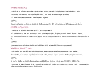 NUMERO INGLES (Ne)
La definición es "Número de madejas (hanks) de 840 yardas (768,08 m) que pesan 1 lb (libra inglesa=451,59 g)"
Es suficiente con saber que hay que multiplicar por 1,7 para pasar del sistema inglés al métrico.
Esta numeración ha sido siempre la habitual para el Algodón.
EJEMPLO:
El caso más habitual es el hilo de Algodón Ne 24/3, que es un Nm 40/3 (al multiplicar por 1,7 se puede redondear).
NUMERO CATALAN (NA)
La definición es "Número de madejas de 777,5 m que pesan 440 g"
Aquí también resulta más fácil recordar que basta con multiplicar por 1,767 para pasar del sistema catalán al métrico.
Esta numeración también es habitual en el Algodón. Los títulos expresados en Na son de valores similares a los expresados en
Ne.
EJEMPLO:
El ejemplo anterior del hilo de Algodón Ne 24/3 (ó Nm 40/3), sería Na 23/3 (siempre redondeando).
NUMERO DE ETIQUETA (No)
Es un sistema poco práctico, pero bastante frecuente, en el que no se especifica el número de cabos del hilo.
Deriva del Nm, aunque no se especifica el número de cabos, sino que supone que tiene 3 cabos, tenga más o menos.
EJEMPLO:
Un hilo Nm 80/2 es un No 120. Esto es así, porque 120/3 tiene el mismo metraje que el Nm 80/2: 40.000 m/Kg.
La confusión se produce porque un No 120 podría ser un Nm 40/1, un Nm 80/2, un Nm 120/3, un Nm 160/4,... Obsérvese que
todos estos títulos metran lo mismo: 40.000 m/Kg.
 