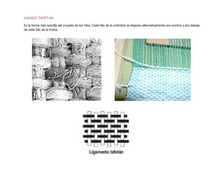 LIGADO TAFETAN
Es la forma más sencilla del cruzado de los hilos. Cada hilo de la urdimbre se dispone alternativamente por encima y por debajo
de cada hilo de la trama.
 
