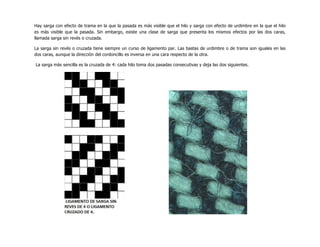 Hay sarga con efecto de trama en la que la pasada es más visible que el hilo y sarga con efecto de urdimbre en la que el hilo
es más visible que la pasada. Sin embargo, existe una clase de sarga que presenta los mismos efectos por las dos caras,
llamada sarga sin revés o cruzada.
La sarga sin revés o cruzada tiene siempre un curso de ligamento par. Las bastas de urdimbre o de trama son iguales en las
dos caras, aunque la dirección del cordoncillo es inversa en una cara respecto de la otra.
La sarga más sencilla es la cruzada de 4: cada hilo toma dos pasadas consecutivas y deja las dos siguientes.
 